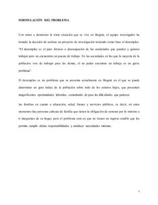 7
FORMULACIÓN DEL PROBLEMA
Con miras a demostrar la triste situación que se vive en Bogotá, el equipo investigador ha
tomado la decisión de realizar un proyecto de investigación teniendo como base el desempleo.
“El desempleo es el paro forzoso o desocupación de los asalariados que pueden y quieren
trabajar pero no encuentran un puesto de trabajo. En las sociedades en las que la mayoría de la
población vive de trabajar para los demás, el no poder encontrar un trabajo es un grave
problema”.
El desempleo es un problema que se presenta actualmente en Bogotá en el que se puede
determinar un gran índice de la población sobre todo de los estratos bajos, que presentan
insignificantes oportunidades laborales, comentando de paso las dificultades que padecen
las familias en cuanto a educación, salud, bienes y servicios públicos, es decir, en estos
momentos hay personas cabezas de familia que tienen la obligación de sostener por lo mínimo a
6 integrantes de su hogar, pero el problema está en que no tienen un ingreso estable que les
permita cumplir dichas responsabilidades y satisfacer necesidades mínimas.
 