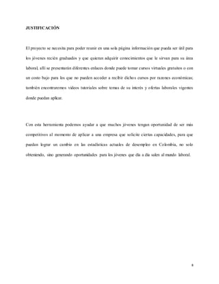 8
JUSTIFICACIÓN
El proyecto se necesita para poder reunir en una sola página información que pueda ser útil para
los jóvenes recién graduados y que quieran adquirir conocimientos que le sirvan para su área
laboral, allí se presentarán diferentes enlaces donde puede tomar cursos virtuales gratuitos o con
un costo bajo para los que no pueden acceder a recibir dichos cursos por razones económicas;
también encontraremos videos tutoriales sobre temas de su interés y ofertas laborales vigentes
donde puedan aplicar.
Con esta herramienta podemos ayudar a que muchos jóvenes tengan oportunidad de ser más
competitivos al momento de aplicar a una empresa que solicite ciertas capacidades, para que
puedan lograr un cambio en las estadísticas actuales de desempleo en Colombia, no solo
obteniendo, sino generando oportunidades para los jóvenes que día a día salen al mundo laboral.
 