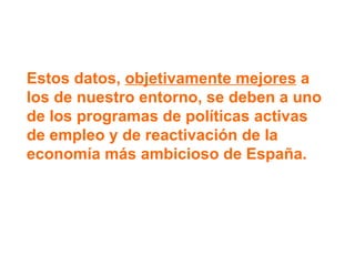Estos datos,  objetivamente mejores  a los de nuestro entorno, se deben a uno de los programas de políticas activas de empleo y de reactivación de la economía más ambicioso de España. 