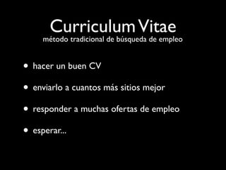 Curriculum Vitae
    método tradicional de búsqueda de empleo


• hacer un buen CV
• enviarlo a cuantos más sitios mejor
• responder a muchas ofertas de empleo
• esperar...
 