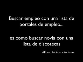 Buscar empleo con una lista de
    portales de empleo...

es como buscar novia con una
     lista de discotecas
               Alfonso Alcántara.Yoriento
 