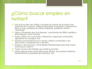 ¿Cómo buscar empleo en
twitter?









Usa el buscador de Twitter y localiza las ofertas de empleo más
recientes en tu sector. Utiliza la búsqueda avanzada y segmenta o
bien lo más cotidiano es utilizar etiquetas, palabras clave o
“hashtags”
Sigue a empresas que te interesen, consultorías de RRHH, perfiles y
reclutadores como fuentes
Hazte visible con tus fuentes, interactúa, responde contenidos,
agradece los consejos, etc.
Aporta conocimientos en tu sector, ofrece contenidos y da
soluciones o simplemente tu opinión
Enlaza tu #curriculum y otras Redes Profesionales para dar mayor
información sobre ti
Tuitea acerca del trabajo que estás buscando
Utiliza aplicaciones automáticas de alertas, buscadores externos,
herramientas avanzadas de interface, etc.

DSP

 
