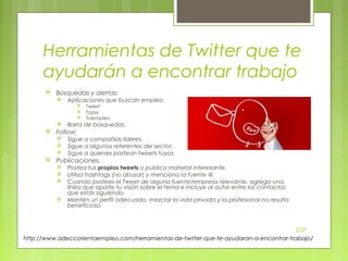 Herramientas de Twitter que te
ayudarán a encontrar trabajo


Búsquedas y alertas:


Aplicaciones que buscan empleo.








Barra de búsquedas.

Follow:






Twilert
Topsy
Tuiempleo

Sigue a compañías líderes.
Sigue a algunos referentes del sector.
Sigue a quienes postean tweets tuyos.

Publicaciones.






Postea tus propios tweets o publica material interesante.
Utiliza hashtags (no abusar) y menciona la fuente @.
Cuando postees el Tweet de alguna fuente/empresa relevante, agrega una
línea que aporte tu visión sobre el tema e incluye al autor entre los contactos
que estás siguiendo.
Mantén un perfil adecuado, mezclar la vida privada y la profesional no resulta
beneficioso.

DSP
http://www.adeccorientaempleo.com/herramientas-de-twitter-que-te-ayudaran-a-encontrar-trabajo/

 
