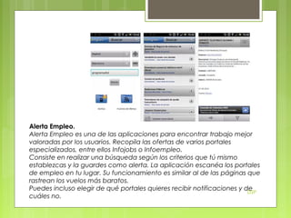 Alerta Empleo.
Alerta Empleo es una de las aplicaciones para encontrar trabajo mejor
valoradas por los usuarios. Recopila las ofertas de varios portales
especializados, entre ellos Infojobs o Infoempleo.
Consiste en realizar una búsqueda según los criterios que tú mismo
establezcas y la guardes como alerta. La aplicación escanéa los portales
de empleo en tu lugar. Su funcionamiento es similar al de las páginas que
rastrean los vuelos más baratos.
Puedes incluso elegir de qué portales quieres recibir notificaciones y de
DSP
cuáles no.

 