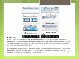 Café & Jobs.
Café & Jobs es una aplicación diseñada para ayudarte a conseguir entrevistas
personales con reclutadores. Para ello debes inscribirte en los diferentes eventos. Te
recomendará las ofertas de empleo que más se ajustan a tu perfil y que proceden
de otros portales especializados.
Busca ofertas de empleo en Internet y redes sociales por palabras clave, ubicación,
emopresa, tipo de empleo, etc. Cada vez que la enciendas, la aplicación te
DSP
presentará todas las novedades que hay para ti.

 