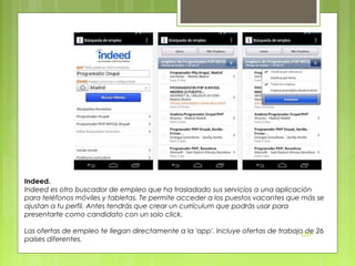 Indeed.
Indeed es otro buscador de empleo que ha trasladado sus servicios a una aplicación
para teléfonos móviles y tabletas. Te permite acceder a los puestos vacantes que más se
ajustan a tu perfil. Antes tendrás que crear un currículum que podrás usar para
presentarte como candidato con un solo click.
Las ofertas de empleo te llegan directamente a la 'app'. Incluye ofertas de trabajoDSP 26
de
países diferentes.

 