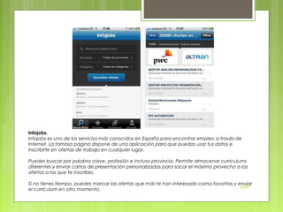 Infojobs.
Infojobs es uno de los servicios más conocidos en España para encontrar empleo a través de
Internet. La famosa página dispone de una aplicación para que puedas usar tus datos e
inscribirte en ofertas de trabajo en cualquier lugar.
Puedes buscar por palabra clave, profesión e incluso provincia. Permite almacenar currículums
diferentes y enviar cartas de presentación personalizadas para sacar el máximo provecho a las
ofertas a las que te inscribes.
Si no tienes tiempo, puedes marcar las ofertas que más te han interesado como favoritas y enviar
DSP
el currículum en otro momento.

 