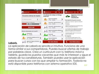 Laboris.
La aplicación de Laboris es sencilla e intuitiva. Funciona de una
forma similar a sus competidoras. Puedes buscar ofertas de trabajo
por palabras clave. Crea un currículum con tu teléfono móvil o
tableta, guarda los puestos vacantes que más te interesan y sigue el
estado de tus candidaturas. También puedes usar la aplicación
para buscar cursos con los que ampliar tu formación. Todavía no
está disponible para teléfonos con sistema operativo iOS.
DSP

 
