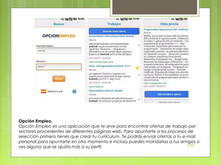 Opción Empleo.
Opción Empleo es una aplicación que te sirve para encontrar ofertas de trabajo por
sectores procedentes de diferentes páginas web. Para apuntarte a los procesos de
selección primero tienes que crear tu currículum. Te podrás enviar ofertas a tu e-mail
personal para apuntarte en otro momento e incluso puedes mandarlas a tus amigos si
DSP
ves alguna que se ajusta más a su perfil.

 