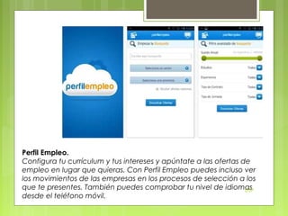 Perfil Empleo.
Configura tu currículum y tus intereses y apúntate a las ofertas de
empleo en lugar que quieras. Con Perfil Empleo puedes incluso ver
los movimientos de las empresas en los procesos de selección a los
que te presentes. También puedes comprobar tu nivel de idiomas
DSP
desde el teléfono móvil.

 
