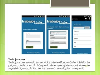 Trabajos.com.
Trabajos.com traslada sus servicios a tu teléfono móvil o tableta. La
página, dedicada a la búsqueda de empleo y de trabajadores, te
DSP
sugerirá algunas de las ofertas que más se adaptan a tu perfil.

 