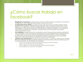 ¿Cómo buscar trabajo en
facebook?
1.
2.

3.

4.

Regístrate en Facebook. El primer paso para encontrar ofertas de empleo en Facebook
es registrarte, paso obligado para poder usar esta red social.
La búsqueda de las ofertas. Localiza el buscador que hay en la parte superior de las
páginas de Facebook y realiza la búsqueda que más te interese. Por ejemplo, si eres
arquitecto o diseñador, introduce frases del tipo 'se buscan arquitectos' o 'se buscan
diseñadores'. Otra opción es buscar directamente 'ofertas de empleo'. El buscador te
mostrará los resultados encontrados y podrás seleccionar la opción que resulte
adecuada para tu caso.
Los resultados. Dependiendo de tu profesión y de la búsqueda que realices obtendrás
unos resultados u otros. Uno de los relacionados con la búsqueda de los arquitectos se
corresponde con el 'Forum Diseño Arquitectura Comercial LTDA'. Si por el contrario
buscas ofertas relacionadas con diseñadores gráficos aparecerán otros resultados
diferentes. Todo depende de la profesión por la que te intereses.
¿Quieres más información? Si quieres más información, consulta la categoría de Trabajo.
En la subcategoría de Búsqueda de Trabajo encontrarás otros artículos y vídeos que te
servirán de ayuda. No te pierdas los siguientes:
1.
2.
3.
4.

- Cómo son las mejores aplicaciones gratuitas para encontrar trabajo.
- Cómo usar Twitter para encontrar trabajo.
- Cómo utilizar tus contactos personales para encontrar empleo.
- Cómo elaborar tu currículum en Infojobs.

DSP

 
