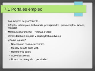 7.1 Portales empleo
Los mejores según Yoriento...
●

Infojobs, infoempleo, trabajando, portalparados, quieroempleo, laboris,
monster,

●

Metabuscador indeed ← Vamos a verlo!!

●

Vemos también infojobs y aquihaytrabajo.rtve.es

●

¿Cómo los uso?
–

Necesito un correo electrónico

–

Me doy de alta en la web

–

Relleno mis datos

–

Activo las alertas

–

Busco por categoría o por ciudad

 