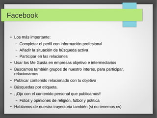 Facebook
●

Los más importante:
–
–

●

Añadir la situación de búsqueda activa

–
●

Completar el perfil con información profesional
Participar en las relaciones

Usar los Me Gusta en empresas objetivo e intermediarios
Buscamos también grupos de nuestro interés, para participar,
relacionarnos

●

Publicar contenido relacionado con tu objetivo

●

Búsquedas por etiqueta.

●

¡¡Ojo con el contenido personal que publicamos!!
–

●

Fotos y opiniones de religión, fútbol y política

Hablamos de nuestra trayectoria también (si no tenemos cv)

 