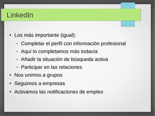 LinkedIn
●

Los más importante (igual):
–

Completar el perfil con información profesional

–

Aquí lo completamos más todavía

–

Añadir la situación de búsqueda activa

–

Participar en las relaciones

●

Nos unimos a grupos

●

Seguimos a empresas

●

Activamos las notificaciones de empleo

 