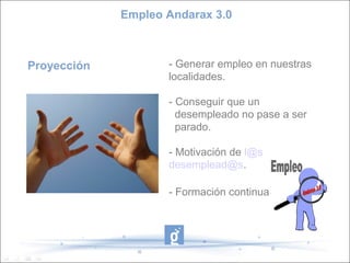 Empleo Andarax 3.0



Proyección          - Generar empleo en nuestras
                    localidades.

                    - Conseguir que un
                      desempleado no pase a ser
                      parado.

                    - Motivación de l@s
                    desemplead@s.

                    - Formación continua
 