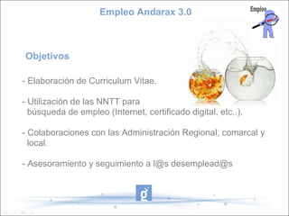 Empleo Andarax 3.0



Objetivos

- Elaboración de Curriculum Vitae.

- Utilización de las NNTT para
  búsqueda de empleo (Internet, certificado digital, etc..).

- Colaboraciones con las Administración Regional, comarcal y
  local.

- Asesoramiento y seguimiento a l@s desemplead@s
 