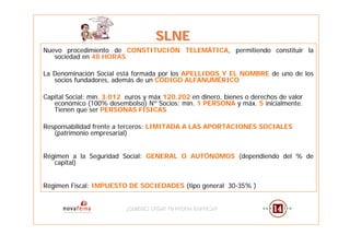 SLNE
Nuevo procedimiento de CONSTITUCIÓN TELEMÁTICA, permitiendo constituir la
   sociedad en 48 HORAS

La Denominación Social está formada por los APELLIDOS Y EL NOMBRE de uno de los
   socios fundadores, además de un CÓDIGO ALFANUMÉRICO

Capital Social: mín. 3.012 euros y máx 120.202 en dinero, bienes o derechos de valor
   económico (100% desembolso) Nº Socios: mín. 1 PERSONA y máx. 5 inicialmente.
   Tienen que ser PERSONAS FÍSICAS

Responsabilidad frente a terceros: LIMITADA A LAS APORTACIONES SOCIALES
   (patrimonio empresarial)


Régimen a la Seguridad Social: GENERAL O AUTÓNOMOS (dependiendo del % de
   capital)


Régimen Fiscal: IMPUESTO DE SOCIEDADES (tipo general 30-35% )


                          ¿QUIERES CREAR TU PROPIA EMPRESA?
                          ¿QUIERES CREAR TU PROPIA EMPRESA?
 