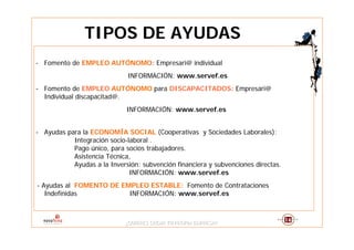 TIPOS DE AYUDAS
- Fomento de EMPLEO AUTÓNOMO: Empresari@ individual
                              INFORMACIÓN: www.servef.es
- Fomento de EMPLEO AUTÓNOMO para DISCAPACITADOS: Empresari@
  Individual discapacitad@.
                             INFORMACIÓN: www.servef.es


- Ayudas para la ECONOMÍA SOCIAL (Cooperativas y Sociedades Laborales):
           Integración socio-laboral .
           Pago único, para socios trabajadores.
           Asistencia Técnica,
           Ayudas a la Inversión: subvención financiera y subvenciones directas.
                              INFORMACIÓN: www.servef.es
- Ayudas al FOMENTO DE EMPLEO ESTABLE: Fomento de Contrataciones
   Indefinidas           INFORMACIÓN: www.servef.es



                             ¿QUIERES CREAR TU PROPIA EMPRESA?
                             ¿QUIERES CREAR TU PROPIA EMPRESA?
 