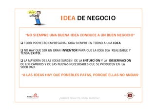 IDEA DE NEGOCIO

  “NO SIEMPRE UNA BUENA IDEA CONDUCE A UN BUEN NEGOCIO”

  TODO PROYECTO EMPRESARIAL GIRA SIEMPRE EN TORNO A UNA IDEA

  NO HAY QUE SER UN GRAN INVENTOR PARA QUE LA IDEA SEA REALIZABLE Y
TENGA ÉXITO.

  LA MAYORÍA DE LAS IDEAS SURGEN DE LA INTUICIÓN Y LA OBSERVACIÓN
DE LOS CAMBIOS Y DE LAS NUEVAS NECESIDADES QUE SE PRODUCEN EN LA
SOCIEDAD.

“A LAS IDEAS HAY QUE PONERLES PATAS, PORQUE ELLAS NO ANDAN”




                       ¿QUIERES CREAR TU PROPIA EMPRESA?
                       ¿QUIERES CREAR TU PROPIA EMPRESA?
 
