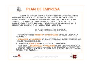 PLAN DE EMPRESA
        EL PLAN DE EMPRESA NOS VA A PERMITIR DEFINIR EN UN DOCUMENTO
TODOS LOS ASPECTOS E INTERROGANTES QUE TENEMOS EN MENTE SOBRE LA
FUTURA EMPRESA: LA ACTIVIDAD QUE QUIERES REALIZAR, EL MERCADO AL QUE
DIRIGIRTE, LA COMPETENCIA QUE TIENES, EL DINERO QUE NECESITAS, LAS
INSTALACIONES, EQUIPOS, PERSONAL...TIENE QUE AYUDAR A RESPONDER A LA
PREGUNTA DE SI MERECE O NO LA PENA CREAR LA EMPRESA.

                        EL PLAN DE EMPRESA NOS SIRVE PARA:

    – DETECTAR POSIBLES RIESGOS Y DIFICULTADES E INCLUSO MEJORAR LA
    IDEA INICIAL.
    – ORGANIZAR Y PLANIFICAR LA IDEA, EVITANDO ASÍ IMPROVISACIONES A LA
    HORA DE TOMAR DECISIONES.
    – ESTUDIAR LA VIABILIDAD DE TU PROYECTO EMPRESARIAL.
    – CONTROLAR EL DESARROLLO Y EVOLUCIÓN DE LOS OBJETIVOS MARCADOS.
    – UTILIDAD PARA PRESENTAR EL PROYECTO ANTE TERCEROS. POSIBLES SOCIOS,
    BANCOS, PEDIR AYUDAS,...


                      ¿QUIERES CREAR TU PROPIA EMPRESA?
                      ¿QUIERES CREAR TU PROPIA EMPRESA?
 