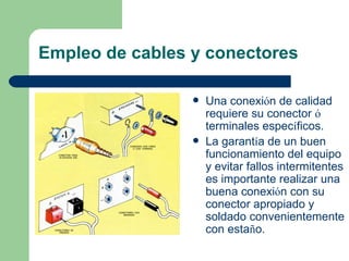 Empleo de cables y conectores

                    Una conexión de calidad
                     requiere su conector ó
                     terminales específicos.
                    La garantía de un buen
                     funcionamiento del equipo
                     y evitar fallos intermitentes
                     es importante realizar una
                     buena conexión con su
                     conector apropiado y
                     soldado convenientemente
                     con estaño.
 