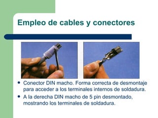 Empleo de cables y conectores




   Conector DIN macho. Forma correcta de desmontaje
    para acceder a los terminales internos de soldadura.
   A la derecha DIN macho de 5 pin desmontado,
    mostrando los terminales de soldadura.
 