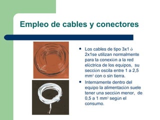Empleo de cables y conectores

                 Los cables de tipo 3x1 ó
                  2x1se utilizan normalmente
                  para la conexión a la red
                  eléctrica de los equipos, su
                  sección oscila entre 1 a 2,5
                  mm² con o sin tierra.
                 Internamente dentro del
                  equipo la alimentación suele
                  tener una sección menor, de
                  0,5 a 1 mm² según el
                  consumo.
 