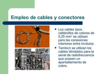 Empleo de cables y conectores

                    Los cables tipos
                     cablecillos de colores de
                     0,25 mm² se utilizan
                     para las conexiones
                     interiores entre módulos.
                    También se utilizan los
                     cables blindados para la
                     señal de radiofrecuencia
                     que poseen un
                     apantallamiento de
                     cobre.
 