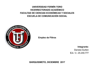 UNIVERSIDAD FERMÍN TORO
VICERRECTORADO ACADÉMICO
FACULTAD DE CIENCIAS ECONÓMICAS Y SOCIALES
ESCUELA DE COMUNICACIÓN SOCIAL
Empleo de Filtros
Integrante:
Daniela Guillen
C.I.: V.- 25.240.777
BARQUISIMETO, DICIEMBRE 2017
 