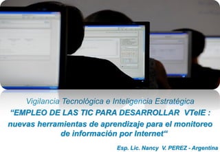 Esp. Lic. Nancy V. PEREZ - Argentina
Vigilancia Tecnológica e Inteligencia Estratégica
“EMPLEO DE LAS TIC PARA DESARROLLAR VTeIE :
nuevas herramientas de aprendizaje para el monitoreo
de información por Internet“
 