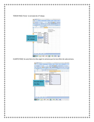 TERCER PASO: Poner la Jornada de el Trabajo.




                    La jornada
                    de trabajo




CUARTO PASO: Se auto llena los días según la semana que les toca libre de cada semana.




                             Se auto llena
                             los días.
 