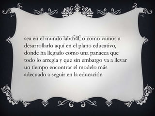 sea en el mundo laboral, o como vamos a
desarrollarlo aquí en el plano educativo,
donde ha llegado como una panacea que
todo lo arregla y que sin embargo va a llevar
un tiempo encontrar el modelo más
adecuado a seguir en la educación
 