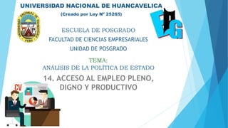 UNIVERSIDAD NACIONAL DE HUANCAVELICA
(Creado por Ley Nº 25265)
TEMA:
ESCUELA DE POSGRADO
FACULTAD DE CIENCIAS EMPRESARIALES
UNIDAD DE POSGRADO
ANÁLISIS DE LA POLÍTICA DE ESTADO
14. ACCESO AL EMPLEO PLENO,
DIGNO Y PRODUCTIVO
 