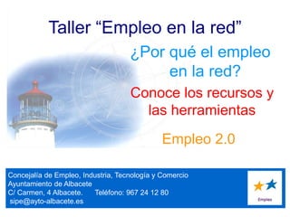 Concejalía de Empleo, Industria, Tecnología y Comercio
Ayuntamiento de Albacete
C/ Carmen, 4 Albacete. Teléfono: 967 24 12 80
sipe@ayto-albacete.es
Taller “Empleo en la red”
¿Por qué el empleo
en la red?
Empleo 2.0
Conoce los recursos y
las herramientas
 