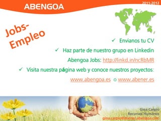 2011-2012




                                       Envianos tu CV
               Haz parte de nuestro grupo en Linkedin
                    Abengoa Jobs: http://linkd.in/ncRbMR
 Visita nuestra página web y conoce nuestros proyectos:
                     www.abengoa.es o www.abener.es




                                                      Gina Carpio
                                                Recursos Humanos
                                  gina.carpio@abener.abengoa.com
 