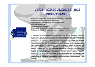 ¿QUÉ DIFICULTADES NOS
ENCONTRAMOS?
•Excesivos Requisitos (sobre todo experiencia y formación).
•Falta de conocimiento de otros idiomas.
•Dificultad para compatibilizar estudios y trabajo.
•Precariedad laboral
•Falta de ofertas laborales.
•Miedo a ser prejuzgados en los procesos de selección
•Falta de confianza de las empresas en las y los jóvenes.

La percepción de los jóvenes sobre las dificultades a la hora de acceder al trabajo se
centran sobre todo en la necesidad de cubrir todos los excesivos requisitos que se
exigen para acceder al mundo laboral, en concreto la experiencia, que no puede ser
sustituida por la formación. Todos aprecian la necesidad de superar las barreras
idiomáticas que les permitan ampliar sus posibilidades. Además se consideran
condiciones excesivas para las funciones de trabajo que deben afrontar (exigencias de
sobre cualificación). Un problema evidente en algunos casos es la falta de
formación académica y como se dificulta la compatibilidad de la realización de
estudios y trabajo. Por otro lado la precariedad laboral, sobre todo la temporalidad y
los bajos salarios, dificultan la inserción laboral plena. A todo ello se une una falta
evidente de puestos laborales y vacantes que impide el acceso al trabajo y el relevo
generacional. La apariencia y el miedo a ser prejuzgados en los procesos de
selección forman parte de sus temores y barreras. Consideran que existe una falta de
confianza de las empresas (basada en el prejuicio) hacia el colectivo de los y las
jóvenes.

 