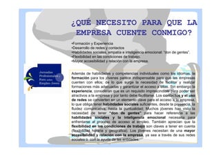 ¿QUÉ NECESITO PARA QUE LA
EMPRESA CUENTE CONMIGO?
•Formación y Experiencia
•Desarrollo de redes y contactos
•Habilidades sociales, empatía e inteligencia emocional: “don de gentes”.
•Flexibilidad en las condiciones de trabajo.
•Mayor accesibilidad y relación con la empresa.
Además de habilidades y competencias individuales como los idiomas, la
formación para los jóvenes parece indispensable para que las empresas
cuenten con ellos; de lo que surge la necesidad de facilitar y realizar
formaciones más adecuadas y garantizar el acceso a ellas. Sin embargo la
experiencia, consideran que es un requisito imprescindible para poder ser
atractivos a la empresa y por tanto debe facilitarse. Los contactos y el uso
de redes se convierten en un elemento clave para el acceso a la empresa,
lo que obliga tener habilidades sociales suficientes, desde la presencia, la
fluidez comunicativa, hasta la puntualidad; Muchos jóvenes han visto la
necesidad de tener “don de gentes” para hacer referencia a las
habilidades sociales y la inteligencia emocional necesaria para
enfrentarse al proceso de acceso al empleo. También aprecian que la
flexibilidad en las condiciones de trabajo son claves a tener en cuenta
(flexibilidad horaria y geográfica). Los jóvenes necesitan de una mayor
accesibilidad y relación con la empresa, ya sea a través de sus redes
sociales o con la ayuda de las entidades.

 