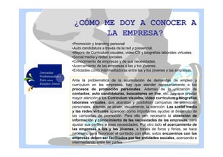 ¿CÓMO ME DOY A CONOCER A
LA EMPRESA?
•Promoción y branding personal
•Auto candidatura a través de la red y presencial.
•Mejora de Currículum visuales, video CV y biografías laborales virtuales.
•Social media y redes sociales.
•Conocimiento de empresas y de sus necesidades.
•Acercamiento de las empresas a las y los jóvenes.
•Entidades como intermediadoras entre las y los jóvenes y las empresas.
Ante la problemática de la acumulación de demandas de empleo y
currículum en las empresas, hay que atender necesariamente a los
procesos de promoción personales. Además de la utilización de
contactos, auto candidaturas, buscadores on line, etc, hay que prestar
mayor atención a los Currículum visuales, video currículum y biografías
laborales virtuales, que abaratan y posibilitan campañas de promoción
personales, además de atraer, visualmente, la atención. Las social media
y las redes virtuales aparecen como importantes ayudas al desarrollo de
las campañas de promoción. Para ello ven necesario la obtención de
información y conocimiento de las necesidades de las empresas, para
ajustar sus perfiles a esas necesidades. Por otro lado el acercamiento de
las empresas a los y las jóvenes, a través de foros y ferias, se hace
necesario para favorecer el contacto con ellas; estos encuentros con las
empresas deben ser facilitados por las entidades sociales, acercando e
intermediando entre las partes.

 