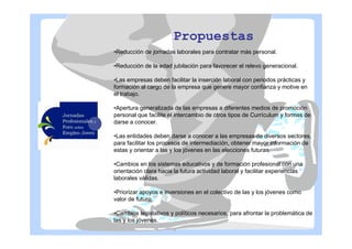 Propuestas
•Reducción de jornadas laborales para contratar más personal.
•Reducción de la edad jubilación para favorecer el relevo generacional.
•Las empresas deben facilitar la inserción laboral con periodos prácticas y
formación al cargo de la empresa que genere mayor confianza y motive en
el trabajo.
•Apertura generalizada de las empresas a diferentes medios de promoción
personal que facilite el intercambio de otros tipos de Currículum y formas de
darse a conocer.
•Las entidades deben darse a conocer a las empresas de diversos sectores,
para facilitar los procesos de intermediación, obtener mayor información de
estas y orientar a las y los jóvenes en las elecciones futuras.
•Cambios en los sistemas educativos y de formación profesional con una
orientación clara hacia la futura actividad laboral y facilitar experiencias
laborales válidas.
•Priorizar apoyos e inversiones en el colectivo de las y los jóvenes como
valor de futuro.
•Cambios legislativos y políticos necesarios, para afrontar la problemática de
las y los jóvenes.

 
