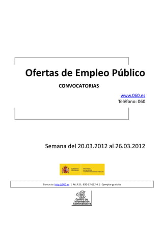 Ofertas de Empleo Público
                CONVOCATORIAS
                                                                     www.060.es
                                                                    Teléfono: 060




    Semana del 20.03.2012 al 26.03.2012




   Contacto: http://060.es | N.I.P.O.: 630-12-012-4 | Ejemplar gratuito
 