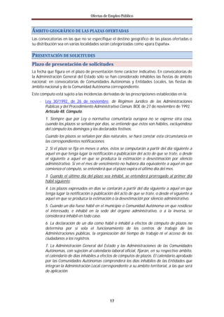 Ofertas de Empleo Público



ÁMBITO GEOGRÁFICO DE LAS PLAZAS OFERTADAS
Las convocatorias en las que no se especifique el destino geográfico de las plazas ofertadas o
su distribución sea en varias localidades serán categorizadas como «para España».

PRESENTACIÓN DE SOLICITUDES
Plazo de presentación de solicitudes
La fecha que figura en el plazo de presentación tiene carácter indicativo. En convocatorias de
la Administración General del Estado sólo se han considerado inhábiles las fiestas de ámbito
nacional; en convocatorias de Comunidades Autónomas y Entidades Locales, las fiestas de
ámbito nacional y de la Comunidad Autónoma correspondiente.
Este cómputo está sujeto a las incidencias derivadas de las prescripciones establecidas en la:
    · Ley 30/1992, de 26 de noviembre, de Régimen Jurídico de las Administraciones
        Públicas y del Procedimiento Administrativo Común. BOE de 27 de noviembre de 1992.
        Artículo 48. Cómputo.
        1. Siempre que por Ley o normativa comunitaria europea no se exprese otra cosa,
        cuando los plazos se señalen por días, se entiende que éstos son hábiles, excluyéndose
        del cómputo los domingos y los declarados festivos.
        Cuando los plazos se señalen por días naturales, se hará constar esta circunstancia en
        las correspondientes notificaciones.
        2. Si el plazo se fija en meses o años, éstos se computarán a partir del día siguiente a
        aquel en que tenga lugar la notificación o publicación del acto de que se trate, o desde
        el siguiente a aquel en que se produzca la estimación o desestimación por silencio
        administrativo. Si en el mes de vencimiento no hubiera día equivalente a aquel en que
        comienza el cómputo, se entenderá que el plazo expira el último día del mes.
        3. Cuando el último día del plazo sea inhábil, se entenderá prorrogado al primer día
        hábil siguiente.
        4. Los plazos expresados en días se contarán a partir del día siguiente a aquel en que
        tenga lugar la notificación o publicación del acto de que se trate, o desde el siguiente a
        aquel en que se produzca la estimación o la desestimación por silencio administrativo.
        5. Cuando un día fuese hábil en el municipio o Comunidad Autónoma en que residiese
        el interesado, e inhábil en la sede del órgano administrativo, o a la inversa, se
        considerará inhábil en todo caso.
        6. La declaración de un día como hábil o inhábil a efectos de cómputo de plazos no
        determina por sí sola el funcionamiento de los centros de trabajo de las
        Administraciones públicas, la organización del tiempo de trabajo ni el acceso de los
        ciudadanos a los registros.
        7. La Administración General del Estado y las Administraciones de las Comunidades
        Autónomas, con sujeción al calendario laboral oficial, fijarán, en su respectivo ámbito,
        el calendario de días inhábiles a efectos de cómputos de plazos. El calendario aprobado
        por las Comunidades Autónomas comprenderá los días inhábiles de las Entidades que
        integran la Administración Local correspondiente a su ámbito territorial, a las que será
        de aplicación.




                                               17
 