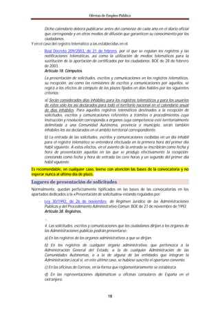 Ofertas de Empleo Público


         Dicho calendario deberá publicarse antes del comienzo de cada año en el diario oficial
         que corresponda y en otros medios de difusión que garanticen su conocimiento por los
         ciudadanos.
Y en el caso del registro telemático a las establecidas en el:
    · Real Decreto 209/2003, de 21 de febrero, por el que se regulan los registros y las
       notificaciones telemáticas, así como la utilización de medios telemáticos para la
       sustitución de la aportación de certificados por los ciudadanos. BOE de 28 de febrero
       de 2003.
       Artículo 18. Cómputos.
       La presentación de solicitudes, escritos y comunicaciones en los registros telemáticos,
       su recepción, así como las remisiones de escritos y comunicaciones por aquellos, se
       regirá a los efectos de cómputo de los plazos fijados en días hábiles por los siguientes
       criterios:
       a) Serán considerados días inhábiles para los registros telemáticos y para los usuarios
       de estos sólo los así declarados para todo el territorio nacional en el calendario anual
       de días inhábiles. Para aquellos registros telemáticos destinados a la recepción de
       solicitudes, escritos y comunicaciones referentes a trámites o procedimientos cuya
       instrucción y resolución corresponda a órganos cuya competencia esté territorialmente
       delimitada a una Comunidad Autónoma, provincia o municipio, serán también
       inhábiles los así declarados en el ámbito territorial correspondiente.
       b) La entrada de las solicitudes, escritos y comunicaciones recibidas en un día inhábil
       para el registro telemático se entenderá efectuada en la primera hora del primer día
       hábil siguiente. A estos efectos, en el asiento de la entrada se inscribirán como fecha y
       hora de presentación aquellas en las que se produjo efectivamente la recepción;
       constando como fecha y hora de entrada las cero horas y un segundo del primer día
       hábil siguiente.
Es recomendable, en cualquier caso, leerse con atención las bases de la convocatoria y no
esperar nunca al último día de plazo.
Lugares de presentación de solicitudes
Normalmente, quedan perfectamente tipificados en las bases de las convocatorias en los
apartados dedicados a la «Presentación de solicitudes» estando regulados por:
    · Ley 30/1992, de 26 de noviembre, de Régimen Jurídico de las Administraciones
       Públicas y del Procedimiento Administrativo Común. BOE de 27 de noviembre de 1992.
       Artículo 38. Registros.
       …
       4. Las solicitudes, escritos y comunicaciones que los ciudadanos dirijan a los órganos de
       las Administraciones públicas podrán presentarse:
       a) En los registros de los órganos administrativos a que se dirijan.
       b) En los registros de cualquier órgano administrativo, que pertenezca a la
       Administración General del Estado, a la de cualquier Administración de las
       Comunidades Autónomas, o a la de alguna de las entidades que integran la
       Administración Local si, en este último caso, se hubiese suscrito el oportuno convenio.
       c) En las oficinas de Correos, en la forma que reglamentariamente se establezca.
       d) En las representaciones diplomáticas u oficinas consulares de España en el
       extranjero.



                                               18
 