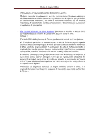 Ofertas de Empleo Público


  e) En cualquier otro que establezcan las disposiciones vigentes.
  Mediante convenios de colaboración suscritos entre las Administraciones públicas se
  establecerán sistemas de intercomunicación y coordinación de registros que garanticen
  su compatibilidad informática, así como la transmisión telemática de los asientos
  registrales y de las solicitudes, escritos, comunicaciones y documentos que se presenten
  en cualquiera de los registros.
  …
· Real Decreto 2655/1985, de 27 de diciembre, por el que se modifica el artículo 205.3
  del Reglamento de los Servicios de Correos. BOE de 29 de enero de 1986.
  Articulo 1.
  El artículo 205.3 del Reglamento de Correos quedara redactado de la forma siguiente:
  «3. El empleado que admita el envío estampará el sello de fechas en la parte superior
  izquierda del documento principal, de modo que aparezcan con claridad el nombre de
  la Oficia y la fecha de presentación. A continuación del sello de fechas estampado, el
  empleado hará constar, además, tanto en el documento principal como en el resguardo
  de imposición, cuando el remitente así lo solicite, la hora y minuto del depósito.
  El remitente también podrá exigir la estampación del sello de fechas por el empleado, a
  cuyo efecto deberá aportar fotocopia u otro tipo de reproducción fotográfica del
  documento principal, como forma de recibo que acredite la presentación del mismo
  ante el órgano administrativo competente, así como la consignación en aquella de la
  hora y minuto del depósito.
  Practicadas las diligencias indicadas, el propio remitente cerrará el sobre, y el
  empleado formalizará y entregará el resguardo de imposición, cuya matriz archivará en
  la Oficina.»




                                         19
 