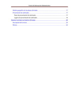 Centro de Información Administrativa


   Ámbito geográfico de las plazas ofertadas ............................................................................. 17
   Presentación de solicitudes..................................................................................................... 17
      Plazo de presentación de solicitudes .................................................................................. 17
      Lugares de presentación de solicitudes .............................................................................. 18
SERVICIO TELEFÓNICO AUTOMÁTICO 24 HORAS ............................................................................. 20
   Descripción del servicio ........................................................................................................... 20
   Menús...................................................................................................................................... 20
 