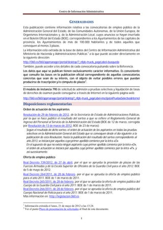 Centro de Información Administrativa


                                            GENERALIDADES
Esta publicación contiene información relativa a las convocatorias de empleo público de la
Administración General del Estado, de las Comunidades Autónomas, de la Unión Europea, de
Organismos Internacionales y, de la Administración Local, cuyos anuncios se hayan insertado
en el Boletín Oficial del Estado (BOE), correspondientes a los Ayuntamientos de las capitales de
provincia, los Ayuntamientos de más de 100.000 habitantes y de todos aquellos que
convoquen al menos 3 plazas.
La información está extraída de la base de datos del Centro de Información Administrativa del
Ministerio de Hacienda y Administraciones Públicas 1 a la que puede acceder directamente en
la siguiente dirección:
http://060.es/060/appmanager/portal/desktop/?_nfpb=true&_pageLabel=busqueda
También, puede acceder a los detalles de cada convocatoria pulsando sobre la Referencia.
Los datos que aquí se publican tienen exclusivamente carácter informativo. Es conveniente
que consulte las bases en la publicación oficial correspondiente de aquellas convocatorias
concretas que sean de su interés, con el objeto de evitar posibles errores que puedan
producirse de trascripción y/o cómputo de plazos 2.

El modelo de instancia 790 de solicitud de admisión a pruebas selectivas y liquidación de tasas
de derechos de examen puede conseguirse a través de Internet en la siguiente página web:
http://060.es/060/appmanager/portal/desktop?_nfpb=true&_pageLabel=inscripcionPruebasSelectivasInternet
Disposiciones reglamentarias
Orden de actuación de los aspirantes
Resolución de 29 de febrero de 2012, de la Secretaría de Estado de Administraciones Públicas,
por la que se hace público el resultado del sorteo a que se refiere el Reglamento General de
Ingreso del Personal al Servicio de la Administración del Estado (BOE de 12 de marzo, corregida
por Resolución de 13 de marzo de 2012, BOE de 23 de marzo):
   Según el resultado de dicho sorteo, el orden de actuación de los aspirantes en todas las pruebas
   selectivas en la Administración General del Estado que se convoquen desde el día siguiente a la
   publicación de esta Resolución, hasta la publicación del resultado del sorteo correspondiente al
   año 2013, se iniciará por aquellos cuyo primer apellido comience por la letra «O»
   En el supuesto de que no exista ningún aspirante cuyo primer apellido comience por la letra «O»,
   el orden de actuación se iniciará por aquellos cuyo primer apellido comience por la letra «P», y
   así sucesivamente.
Oferta de empleo público
Real Decreto 739/2012, de 27 de abril, por el que se aprueba la provisión de plazas de las
Fuerzas Armadas y de la Escala Superior de Oficiales de la Guardia Civil para el año 2012. BOE
de 5 de mayo de 2012.
Real Decreto 264/2011, de 28 de febrero, por el que se aprueba la oferta de empleo público
para el año 2011. BOE de 1 de marzo de 2011.
Real Decreto 265/2011, de 28 de febrero, por el que se aprueba la oferta de empleo público del
Cuerpo de la Guardia Civil para el año 2011. BOE de 1 de marzo de 2011.
Real Decreto 266/2011, de 28 de febrero, por el que se aprueba la oferta de empleo público del
Cuerpo Nacional de Policía para el año 2011. BOE de 1 de marzo de 2011.
Más información en: http://legislacion.060.es

1
    Información extraída el lunes, 21 de mayo de 2012 a las 13:24.
2
    Ver el punto Plazo de presentación de solicitudes al final de este documento.


                                                       I
 