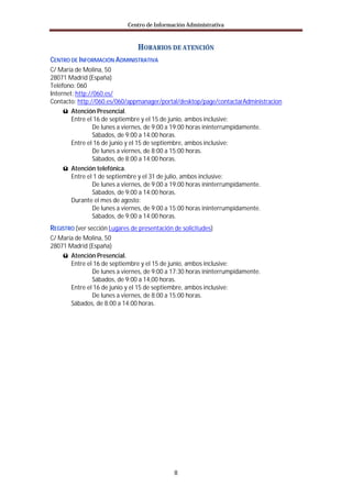 Centro de Información Administrativa


                                HORARIOS DE ATENCIÓN
CENTRO DE INFORMACIÓN ADMINISTRATIVA
C/ María de Molina, 50
28071 Madrid (España)
Teléfono: 060
Internet: http://060.es/
Contacto: http://060.es/060/appmanager/portal/desktop/page/contactarAdministracion
     ü Atención Presencial.
        Entre el 16 de septiembre y el 15 de junio, ambos inclusive:
                 De lunes a viernes, de 9:00 a 19:00 horas ininterrumpidamente.
                 Sábados, de 9:00 a 14:00 horas.
        Entre el 16 de junio y el 15 de septiembre, ambos inclusive:
                 De lunes a viernes, de 8:00 a 15:00 horas.
                 Sábados, de 8:00 a 14:00 horas.
     ü Atención telefónica.
        Entre el 1 de septiembre y el 31 de julio, ambos inclusive:
                 De lunes a viernes, de 9:00 a 19:00 horas ininterrumpidamente.
                 Sábados, de 9:00 a 14:00 horas.
        Durante el mes de agosto:
                 De lunes a viernes, de 9:00 a 15:00 horas ininterrumpidamente.
                 Sábados, de 9:00 a 14:00 horas.
REGISTRO (ver sección Lugares de presentación de solicitudes)
C/ María de Molina, 50
28071 Madrid (España)
    ü Atención Presencial.
       Entre el 16 de septiembre y el 15 de junio, ambos inclusive:
               De lunes a viernes, de 9:00 a 17:30 horas ininterrumpidamente.
               Sábados, de 9:00 a 14,00 horas.
       Entre el 16 de junio y el 15 de septiembre, ambos inclusive:
               De lunes a viernes, de 8:00 a 15:00 horas.
       Sábados, de 8:00 a 14:00 horas.




                                              II
 