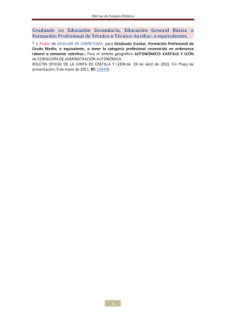 Ofertas de Empleo Público


Graduado en Educación Secundaria, Educación General Básica o
Formación Profesional de Técnico o Técnico Auxiliar, o equivalentes.
* 6 Plazas de AUXILIAR DE CARRETERAS para Graduado Escolar, Formación Profesional de
Grado Medio, o equivalente, o tener la categoría profesional reconocida en ordenanza
laboral o convenio colectivo.; Para el ámbito geográfico AUTONÓMICO: CASTILLA Y LEÓN
de CONSEJERÍA DE ADMINISTRACIÓN AUTONÓMICA.
BOLETÍN OFICIAL DE LA JUNTA DE CASTILLA Y LEÓN de 19 de abril de 2011. Fin Plazo de
presentación: 9 de mayo de 2011. Rf: 159476




                                          5
 