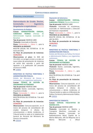 Ofertas de Empleo Público


                              CONVOCATORIAS ABIERTAS
PERSONAL FUNCIONARIO
                                                  Diputación de Salamanca.
                                                  Cuerpo: ADMINISTRACIÓN ESPECIAL,
Universitario de Grado. Doctor,                   SUBESCALA TÉCNICA (Técnico Económico)
Licenciado,           Ingeniero,                  Tipo de personal: INGRESO LIBRE
Arquitecto o equivalente                          Titulación: Licenciado en económicas,
Ayuntamiento de Badajoz.                          Licenciado en Administración y Dirección
                                                  de Empresas o equivalente
Cuerpo: ADMINISTRACIÓN ESPECIAL,
                                                  Plazas: Convocadas: 1 , Libres: 1 , para la
SUBESCALA        TÉCNICA     (Técnico    de
                                                  PROVINCIA de SALAMANCA
Administración Especial, Licenciado en
                                                  BOLETÍN OFICIAL DEL ESTADO de 23 de
Derecho)
Tipo de personal: INGRESO LIBRE                   abril de 2011.
Titulación: Licenciado en Derecho                 Fin Plazo de presentación de instancias:
Plazas: Convocadas: 1 , Libres: 1 , para la       13/05/2011
PROVINCIA de BADAJOZ                              Rf: 159492
BOLETÍN OFICIAL DEL ESTADO de 11 de
marzo de 2011.                                    MINISTERIO DE POLÍTICA TERRITORIAL Y
                                                  ADMINISTRACIÓN PÚBLICA.
Fin Plazo de presentación de instancias:
                                                  Ámbito del Ministerio de Política Territorial
13/05/2011
                                                  y Administración Pública y sus organismos
Observaciones al plazo: En BOE del
                                                  autónomos.
23.4.2011, se corrigen errores y se abre un
                                                  Cuerpo: TÉCNICA DE GESTIÓN DE
nuevo plazo de presentación de instancias
de veinte días naturales a partir del             ORGANISMOS AUTÓNOMOS
                                                  Tipo de personal: INGRESO LIBRE
siguiente a la publicación del presente
anuncio en el BOE.                                Titulación: Doctor, Licenciado, Ingeniero,
Rf: 159093                                        Arquitecto o Grado.
                                                  Plazas: Convocadas: 3 , Libres: 3 , para
                                                  ESPAÑA
MINISTERIO DE POLÍTICA TERRITORIAL Y
                                                  BOLETÍN OFICIAL DEL ESTADO de 7 de abril
ADMINISTRACIÓN PÚBLICA.
                                                  de 2011.
Ámbito del Ministerio de Ciencia e
                                                  Fin Plazo de presentación de instancias:
Innovación y sus organismos autónomos.
Cuerpo: TÉCNICA DE GESTIÓN DE                     27/04/2011
ORGANISMOS AUTÓNOMOS                              Observaciones: Concurso-oposición, en el
Tipo de personal: INGRESO LIBRE                   marco del proceso de consolidación del
Titulación: Doctor, Licenciado, Ingeniero,        empleo      temporal.     A efectos        de
Arquitecto o Grado.                               comunicaciones y demás incidencias, el
Plazas: Convocadas: 1 , Libres: 1 , para la       Tribunal tendrá su sede en el Ministerio de
                                                  Política Territorial y Administración Pública.
PROVINCIA de MADRID
                                                  Rf: 159333
BOLETÍN OFICIAL DEL ESTADO de 7 de abril
de 2011.
                                                  MINISTERIO DE FOMENTO.
Fin Plazo de presentación de instancias:
27/04/2011                                        Cuerpo: ESPECIAL FACULTATIVO DE
                                                  MARINA CIVIL
Observaciones: Concurso-oposición, en el
                                                  Tipo de personal: INGRESO LIBRE
marco del proceso de consolidación del
                                                  Titulación: Licenciado en Náutica y
empleo      temporal.   A efectos       de
                                                  Transporte Marítimo, Licenciado en
comunicaciones y demás incidencias, el
                                                  Máquinas     Navales,   Licenciado     en
Tribunal tendrá su sede en la Subdirección
                                                  Radioelectrónica Naval, Capitán de la
General de Personal del Ministerio de
                                                  Marina Mercante, Jefe de Máquinas de la
Ciencia e Innovación.
                                                  Marina       Mercante       u      Oficial
Rf: 159330

                                              7
 