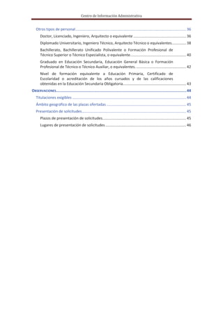 Centro de Información Administrativa


   Otros tipos de personal ........................................................................................................... 36
      Doctor, Licenciado, Ingeniero, Arquitecto o equivalente ................................................... 36
      Diplomado Universitario, Ingeniero Técnico, Arquitecto Técnico o equivalentes.............. 38
      Bachillerato, Bachillerato Unificado Polivalente o Formación Profesional de
      Técnico Superior o Técnico Especialista, o equivalente. ..................................................... 40
      Graduado en Educación Secundaria, Educación General Básica o Formación
      Profesional de Técnico o Técnico Auxiliar, o equivalentes. ................................................ 42
      Nivel de formación equivalente a Educación Primaria, Certificado de
      Escolaridad o acreditación de los años cursados y de las calificaciones
      obtenidas en la Educación Secundaria Obligatoria. ............................................................ 43
OBSERVACIONES.................................................................................................................... 44
   Titulaciones exigibles .............................................................................................................. 44
   Ámbito geográfico de las plazas ofertadas ............................................................................. 45
   Presentación de solicitudes..................................................................................................... 45
      Plazos de presentación de solicitudes................................................................................. 45
      Lugares de presentación de solicitudes .............................................................................. 46
 